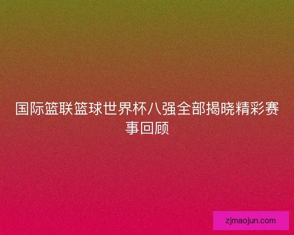 国际篮联篮球世界杯八强全部揭晓精彩赛事回顾
