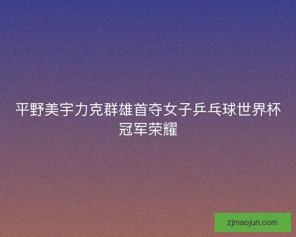 平野美宇力克群雄首夺女子乒乓球世界杯冠军荣耀