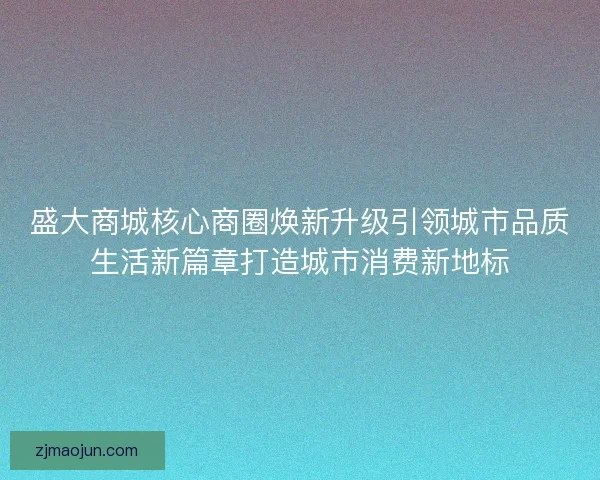 盛大商城核心商圈焕新升级引领城市品质生活新篇章打造城市消费新地标