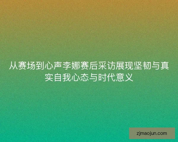 从赛场到心声李娜赛后采访展现坚韧与真实自我心态与时代意义