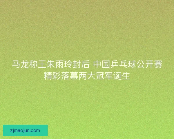 马龙称王朱雨玲封后 中国乒乓球公开赛精彩落幕两大冠军诞生 马龙称王朱雨玲封后 中国乒乓球公开赛精彩落幕两大冠军诞生