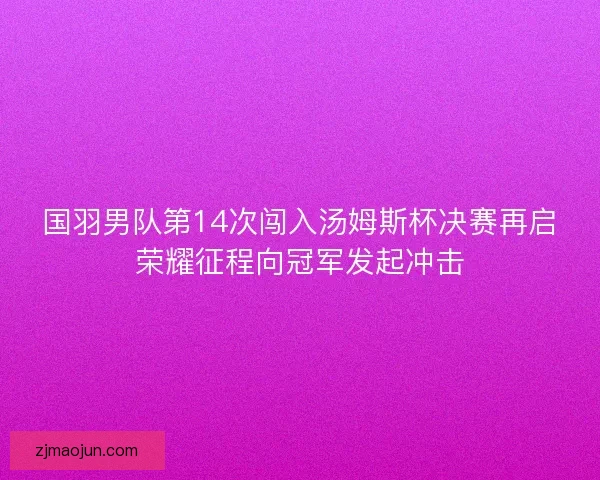 国羽男队第14次闯入汤姆斯杯决赛再启荣耀征程向冠军发起冲击