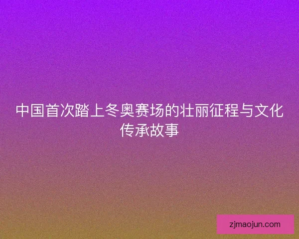 中国首次踏上冬奥赛场的壮丽征程与文化传承故事