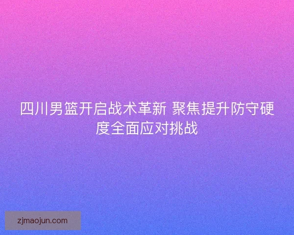 四川男篮开启战术革新 聚焦提升防守硬度全面应对挑战