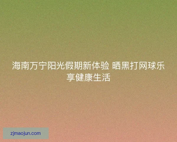 海南万宁阳光假期新体验 晒黑打网球乐享健康生活 海南万宁阳光假期新体验 晒黑打网球乐享健康生活