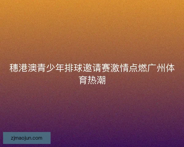 穗港澳青少年排球邀请赛激情点燃广州体育热潮 穗港澳青少年排球邀请赛激情点燃广州体育热潮