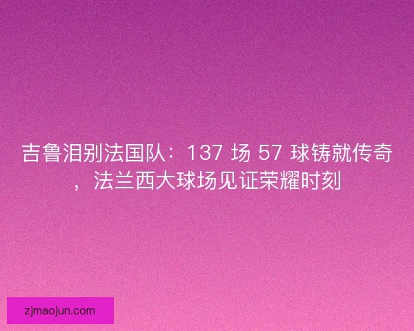 吉鲁泪别法国队：137 场 57 球铸就传奇，法兰西大球场见证荣耀时刻