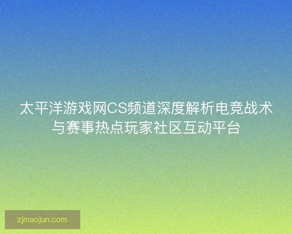 太平洋游戏网CS频道深度解析电竞战术与赛事热点玩家社区互动平台