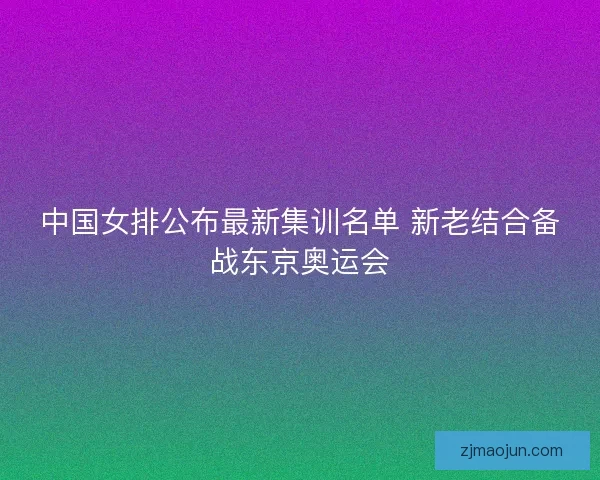 中国女排公布最新集训名单 新老结合备战东京奥运会 中国女排公布最新集训名单 新老结合备战东京奥运会