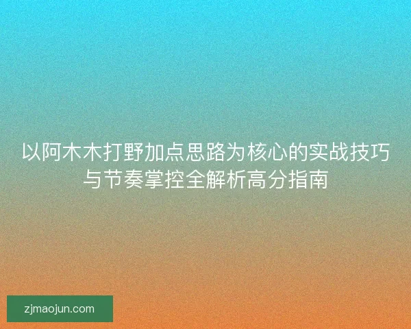 以阿木木打野加点思路为核心的实战技巧与节奏掌控全解析高分指南