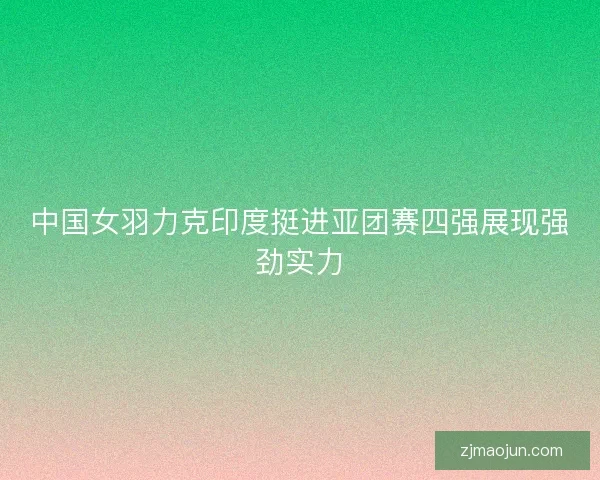 中国女羽力克印度挺进亚团赛四强展现强劲实力 中国女羽力克印度挺进亚团赛四强展现强劲实力