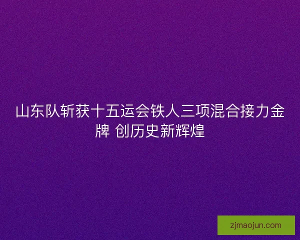 山东队斩获十五运会铁人三项混合接力金牌 创历史新辉煌
