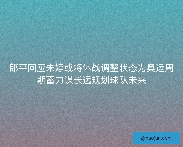 郎平回应朱婷或将休战调整状态为奥运周期蓄力谋长远规划球队未来