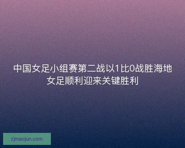 中国女足小组赛第二战以1比0战胜海地女足顺利迎来关键胜利